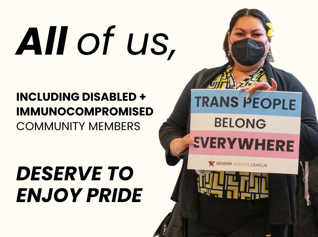 All of us, including Disabled and immunocompromised community members, deserve to enjoy Pride. [Photo of a person holding a Gender Justice League sign in Trans Pride flag colors which says "TRANS PEOPLE BELONG EVERYWHERE"